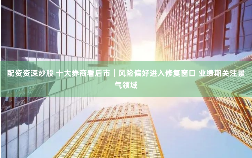 配资资深炒股 十大券商看后市｜风险偏好进入修复窗口 业绩期关注景气领域